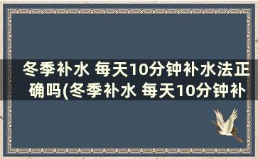 冬季补水 每天10分钟补水法正确吗(冬季补水 每天10分钟补水法有哪些)